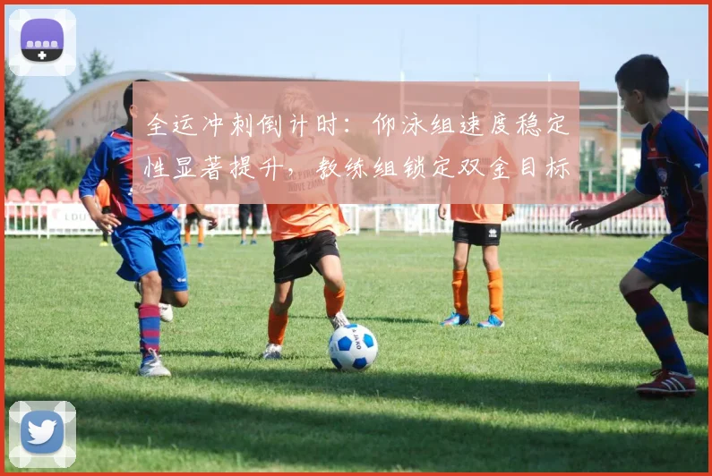 全运冲刺倒计时：仰泳组速度稳定性显著提升，教练组锁定双金目标