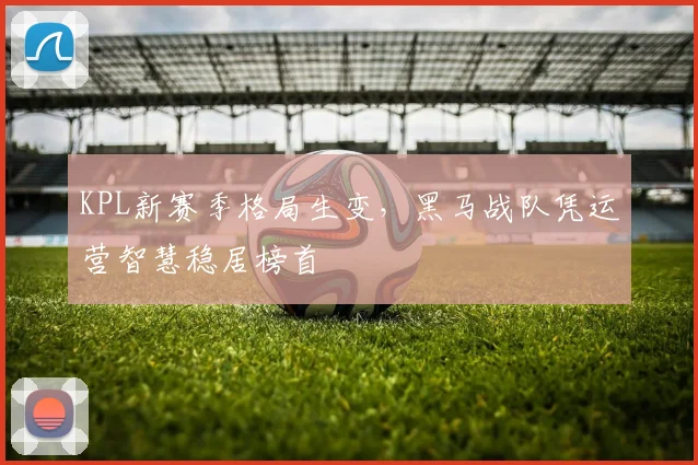 KPL新赛季格局生变，黑马战队凭运营智慧稳居榜首