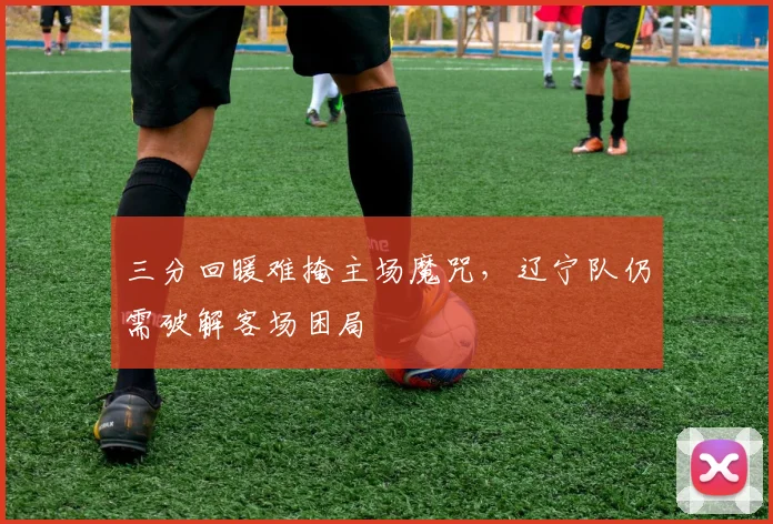 三分回暖难掩主场魔咒，辽宁队仍需破解客场困局