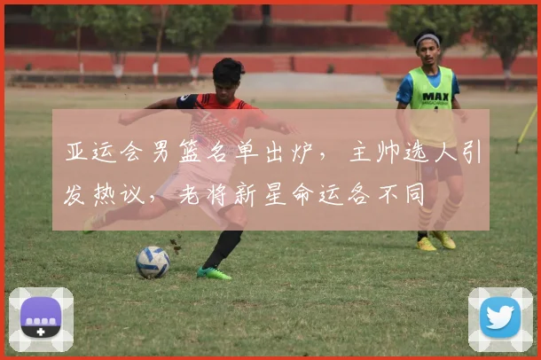 亚运会男篮名单出炉，主帅选人引发热议，老将新星命运各不同