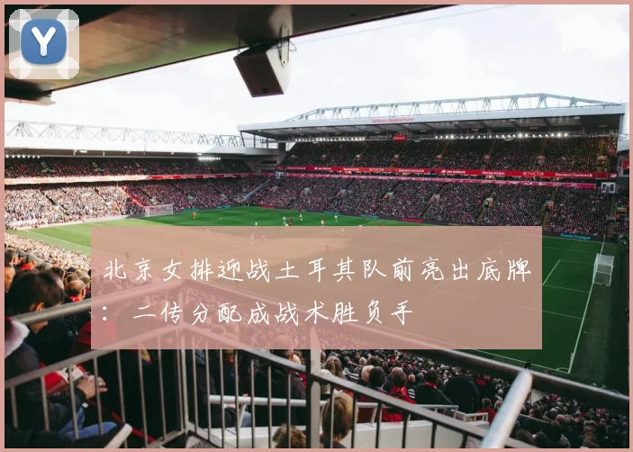 北京女排迎战土耳其队前亮出底牌：二传分配成战术胜负手