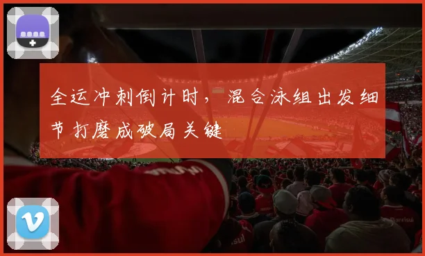 全运冲刺倒计时，混合泳组出发细节打磨成破局关键