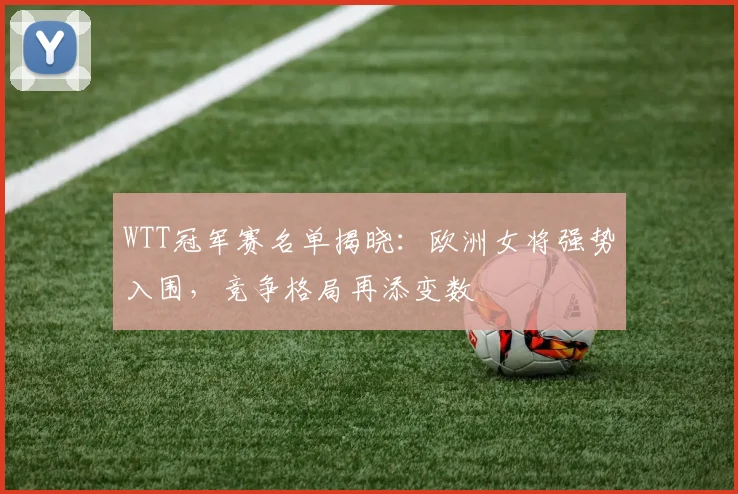 WTT冠军赛名单揭晓：欧洲女将强势入围，竞争格局再添变数