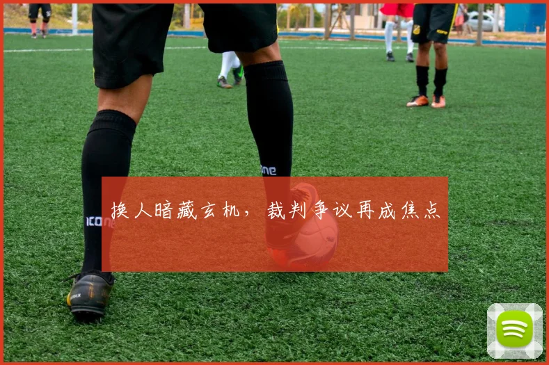 换人暗藏玄机，裁判争议再成焦点