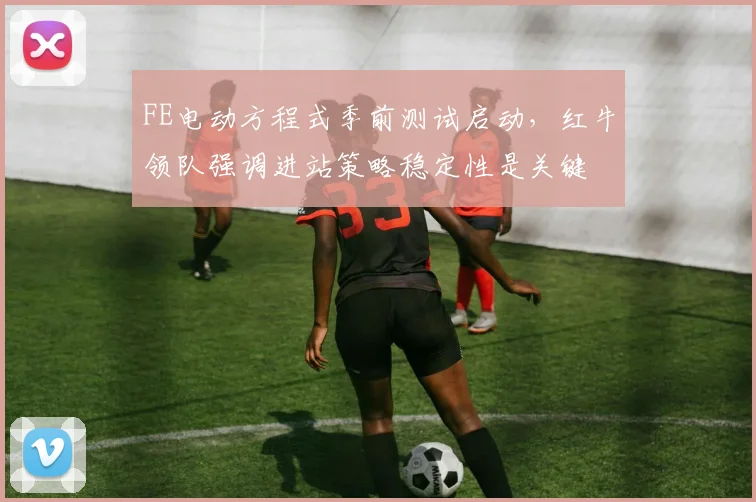 FE电动方程式季前测试启动，红牛领队强调进站策略稳定性是关键
