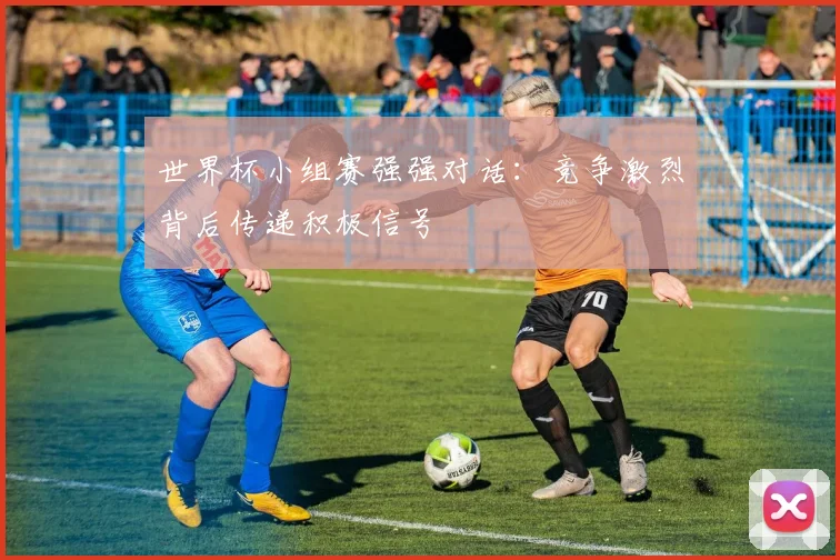 世界杯小组赛强强对话：竞争激烈背后传递积极信号