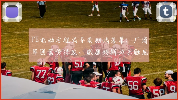 FE电动方程式季前测试落幕：厂商军团蓄势待发，威廉姆斯力求触底反弹