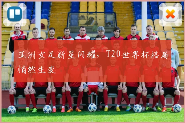 亚洲女足新星闪耀，T20世界杯格局悄然生变
