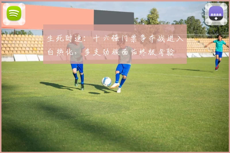 生死时速：十六强门票争夺战进入白热化，多支劲旅面临终极考验