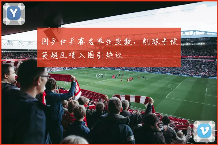 国乒世乒赛名单生变数，削球手侯英超压哨入围引热议