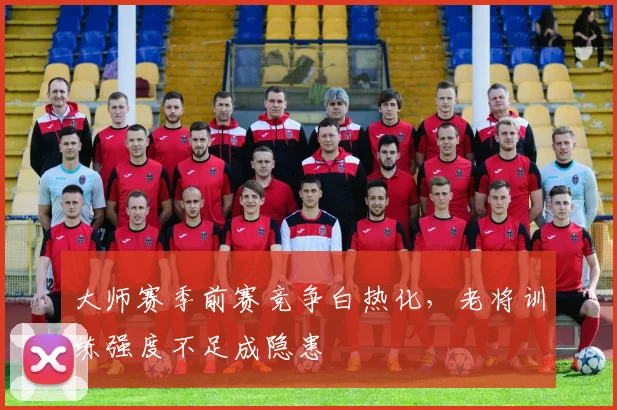 大师赛季前赛竞争白热化，老将训练强度不足成隐患