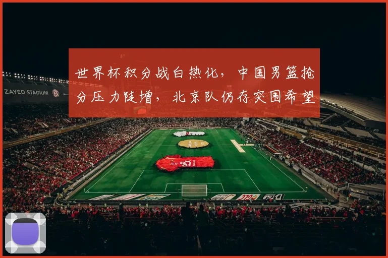 世界杯积分战白热化，中国男篮抢分压力陡增，北京队仍存突围希望
