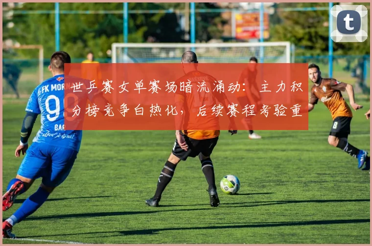 世乒赛女单赛场暗流涌动：主力积分榜竞争白热化，后续赛程考验重重