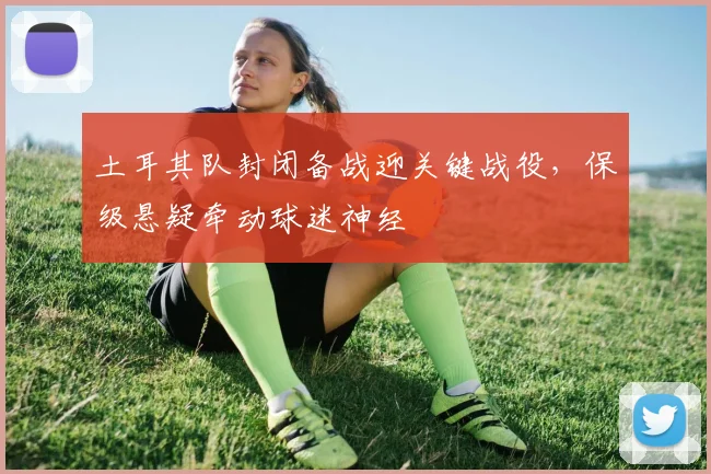 土耳其队封闭备战迎关键战役，保级悬疑牵动球迷神经
