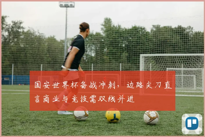 国安世界杯备战冲刺，边路尖刀直言商业与竞技需双线并进