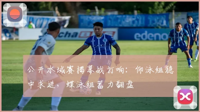 公开水域赛揭幕战打响：仰泳组稳中求进，蝶泳组蓄力翻盘