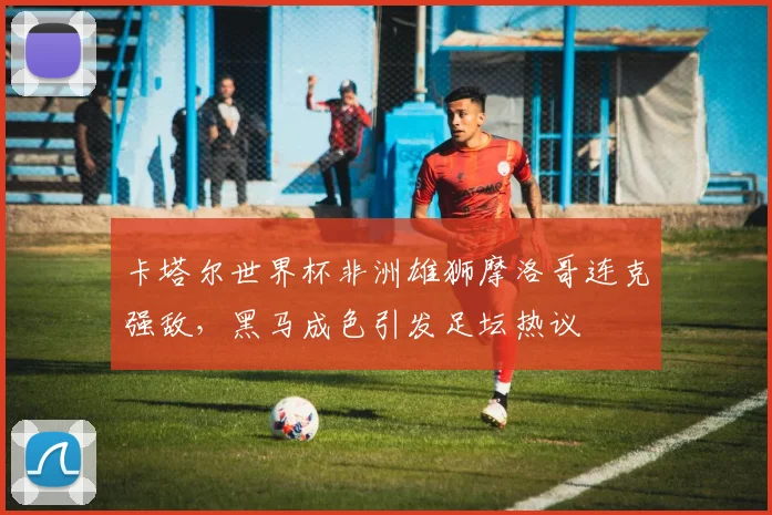 卡塔尔世界杯非洲雄狮摩洛哥连克强敌，黑马成色引发足坛热议