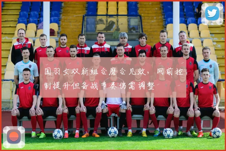国羽女双新组合磨合见效，网前控制提升但备战节奏仍需调整