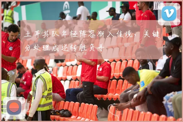 土耳其队年轻阵容渐入佳境，关键分处理成逆转胜负手