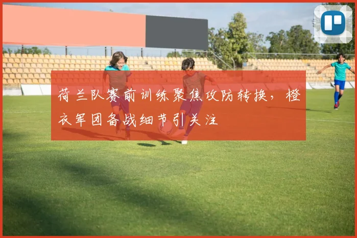 荷兰队赛前训练聚焦攻防转换，橙衣军团备战细节引关注