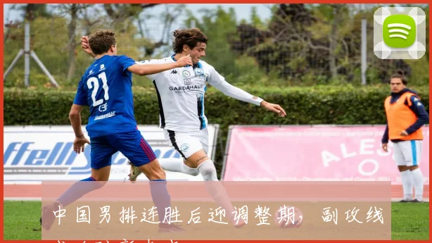 中国男排连胜后迎调整期，副攻线成攻防新支点