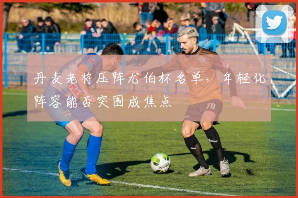 丹麦老将压阵尤伯杯名单，年轻化阵容能否突围成焦点