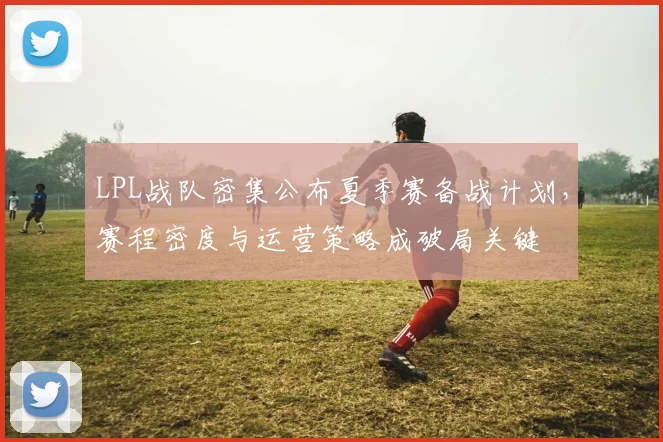 LPL战队密集公布夏季赛备战计划，赛程密度与运营策略成破局关键