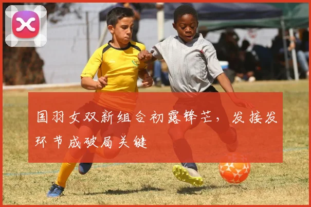 国羽女双新组合初露锋芒，发接发环节成破局关键