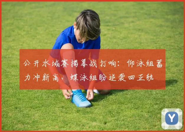 公开水域赛揭幕战打响：仰泳组蓄力冲新高，蝶泳组盼逆袭回正轨