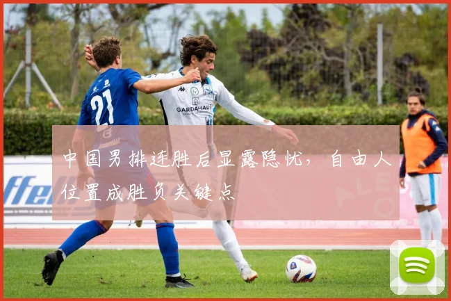 中国男排连胜后显露隐忧，自由人位置成胜负关键点