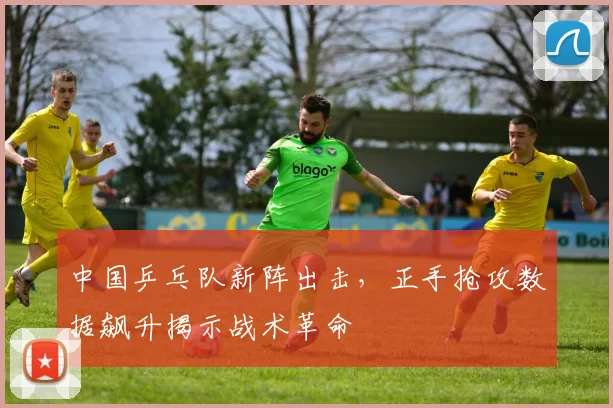 中国乒乓队新阵出击，正手抢攻数据飙升揭示战术革命