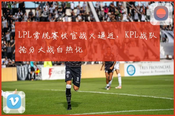 LPL常规赛收官战火逼近，KPL战队抢分大战白热化