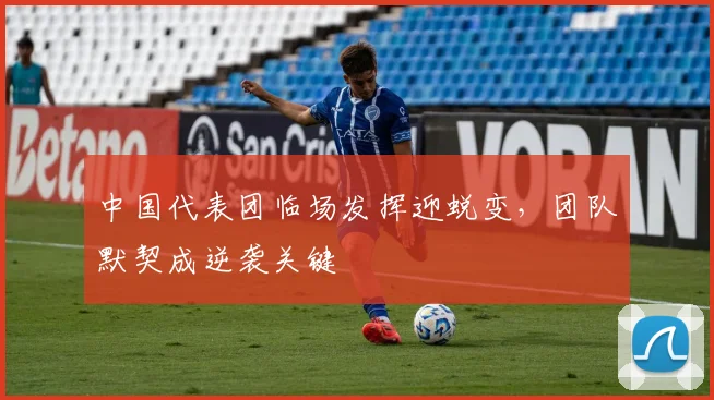 中国代表团临场发挥迎蜕变，团队默契成逆袭关键