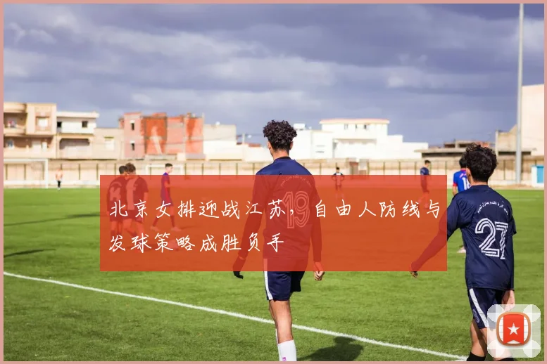 北京女排迎战江苏，自由人防线与发球策略成胜负手