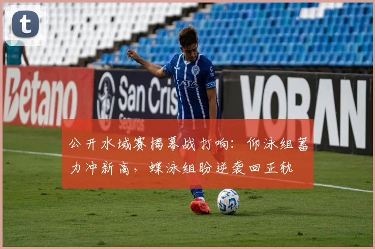 公开水域赛揭幕战打响：仰泳组蓄力冲新高，蝶泳组盼逆袭回正轨