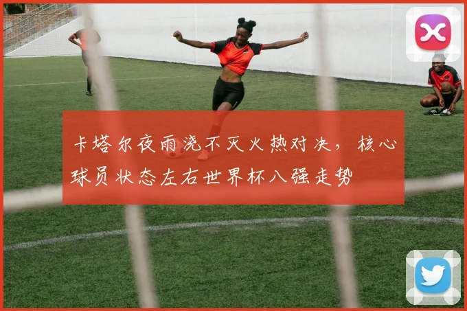 卡塔尔夜雨浇不灭火热对决，核心球员状态左右世界杯八强走势