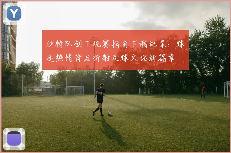 沙特队创下观赛指南下载纪录，球迷热情背后折射足球文化新篇章