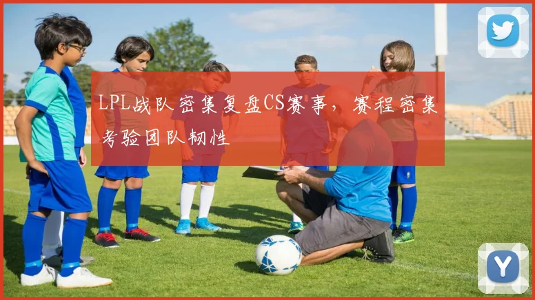 LPL战队密集复盘CS赛事，赛程密集考验团队韧性