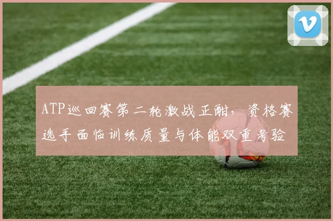 ATP巡回赛第二轮激战正酣，资格赛选手面临训练质量与体能双重考验