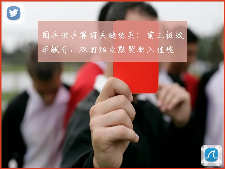 国乒世乒赛前关键练兵：前三板效率飙升，双打组合默契渐入佳境