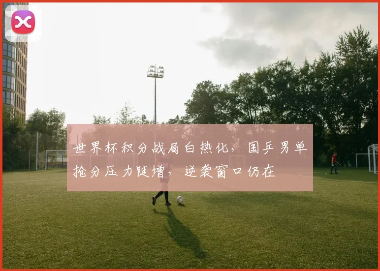 世界杯积分战局白热化，国乒男单抢分压力陡增，逆袭窗口仍在