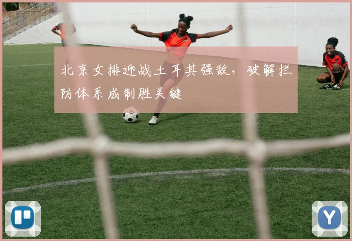 北京女排迎战土耳其强敌，破解拦防体系成制胜关键