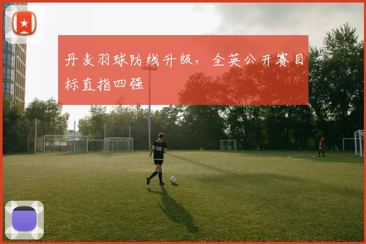 丹麦羽球防线升级，全英公开赛目标直指四强