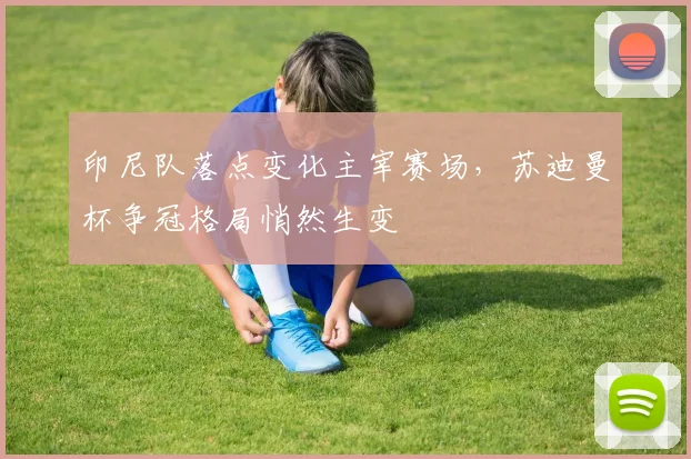 印尼队落点变化主宰赛场，苏迪曼杯争冠格局悄然生变