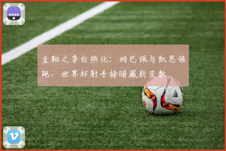 金靴之争白热化：姆巴佩与凯恩领跑，世界杯射手榜暗藏新变数