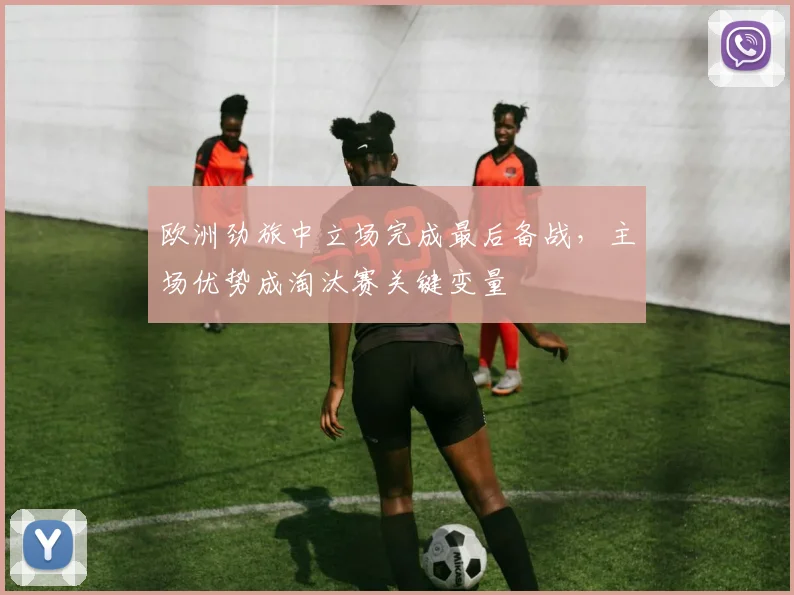 欧洲劲旅中立场完成最后备战，主场优势成淘汰赛关键变量