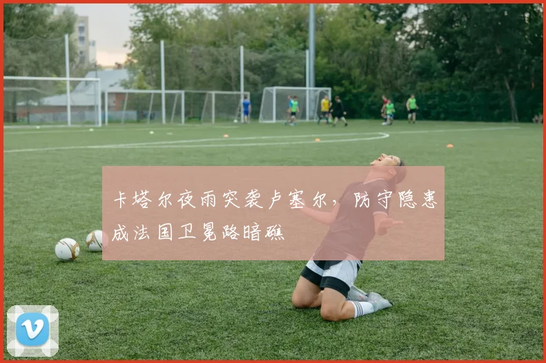 卡塔尔夜雨突袭卢塞尔，防守隐患成法国卫冕路暗礁