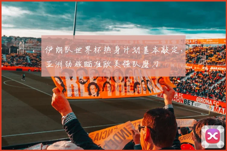 伊朗队世界杯热身计划基本敲定，亚洲劲旅瞄准欧美强队磨刀