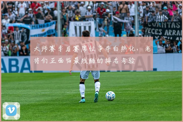 大师赛季后赛席位争夺白热化，老将们正面临最残酷的排名考验