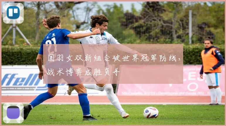 国羽女双新组合破世界冠军防线，战术博弈成胜负手